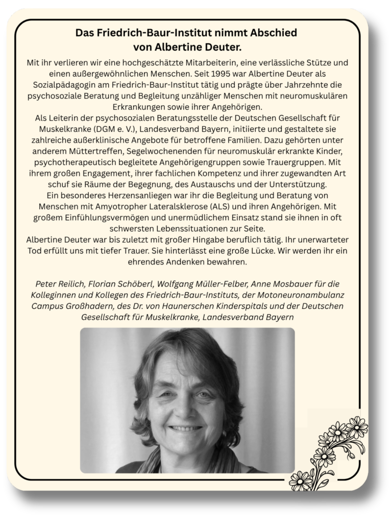 Mit ihr verlieren wir eine hochgeschätzte Mitarbeiterin, eine verlässliche Stütze und einen außergewöhnlichen Menschen. Seit 1995 war Albertine Deuter als Sozialpädagogin am Friedrich-Baur-Institut tätig und prägte über Jahrzehnte die psychosoziale Beratung und Begleitung unzähliger Menschen mit neuromuskulären Erkrankungen sowie ihrer Angehörigen.
Als Leiterin der psychosozialen Beratungsstelle der Deutschen Gesellschaft für Muskelkranke (DGM e. V.), Landesverband Bayern, initiierte und gestaltete sie zahlreiche außerklinische Angebote für betroffene Familien. Dazu gehörten unter anderem Müttertreffen, Segelwochenenden für neuromuskulär erkrankte Kinder, psychotherapeutisch begleitete Angehörigengruppen sowie Trauergruppen. Mit ihrem großen Engagement, ihrer fachlichen Kompetenz und ihrer zugewandten Art schuf sie Räume der Begegnung, des Austauschs und der Unterstützung.
Ein besonderes Herzensanliegen war ihr die Begleitung und Beratung von Menschen mit Amyotropher Lateralsklerose (ALS) und ihren Angehörigen. Mit großem Einfühlungsvermögen und unermüdlichem Einsatz stand sie ihnen in oft schwersten Lebenssituationen zur Seite.
Albertine Deuter war bis zuletzt mit großer Hingabe beruflich tätig. Ihr unerwarteter Tod erfüllt uns mit tiefer Trauer. Sie hinterlässt eine große Lücke. Wir werden ihr ein ehrendes Andenken bewahren.

Peter Reilich, Florian Schöberl, Wolfgang Müller-Felber, Anne Mosbauer für die Kolleginnen und Kollegen des Friedrich-Baur-Instituts, der Motoneuronambulanz Campus Großhadern, des Dr. von Haunerschen Kinderspitals und der Deutschen Gesellschaft für Muskelkranke, Landesverband Bayern
