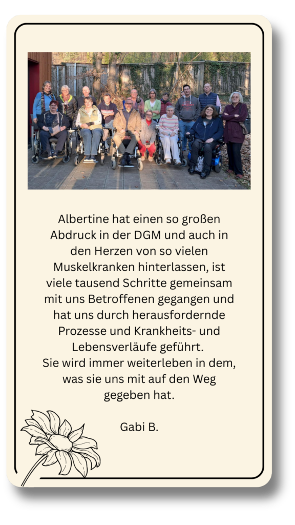 Albertine hat einen so großen Abdruck in der DGM und auch in den Herzen von so vielen Muskelkranken hinterlassen, ist viele tausend Schritte gemeinsam mit uns Betroffenen gegangen und hat uns durch herausfordernde Prozesse und Krankheits- und Lebensverläufe geführt. 
Sie wird immer weiterleben in dem, was sie uns mit auf den Weg gegeben hat.

Gabi B.