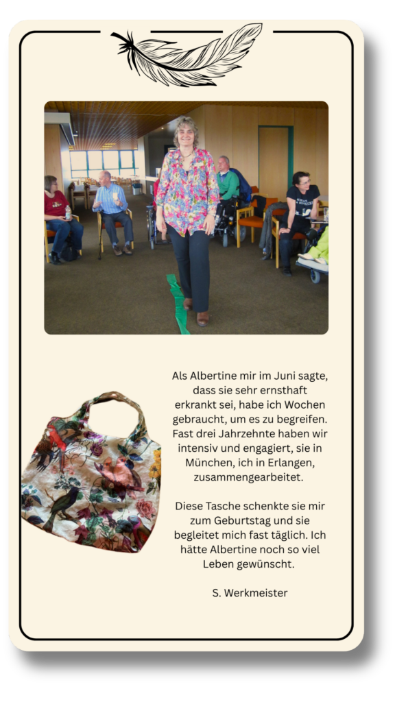 Als Albertine mir im Juni sagte, dass sie sehr ernsthaft erkrankt sei, habe ich Wochen gebraucht, um es zu begreifen. Fast drei Jahrzehnte haben wir intensiv und engagiert, sie in München, ich in Erlangen, zusammengearbeitet. 

Diese Tasche schenkte sie mir zum Geburtstag und sie begleitet mich fast täglich. Ich hätte Albertine noch so viel Leben gewünscht. 
S. Werkmeister