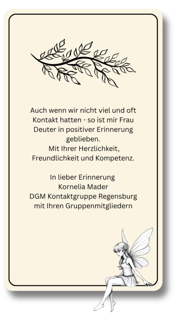 Auch wenn wir nicht viel und oft Kontakt hatten - so ist mir Frau Deuter in positiver Erinnerung geblieben.
 Mit Ihrer Herzlichkeit, Freundlichkeit und Kompetenz.
 
In lieber Erinnerung 
Kornelia Mader
DGM Kontaktgruppe Regensburg mit Ihren Gruppenmitgliedern