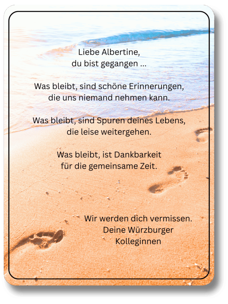 Liebe Albertine,
du bist gegangen ...

Was bleibt, sind schöne Erinnerungen,
die uns niemand nehmen kann.

Was bleibt, sind Spuren deines Lebens,
die leise weitergehen.

Was bleibt, ist Dankbarkeit
für die gemeinsame Zeit.
Wir werden dich vermissen.
Deine Würzburger Kolleginnen