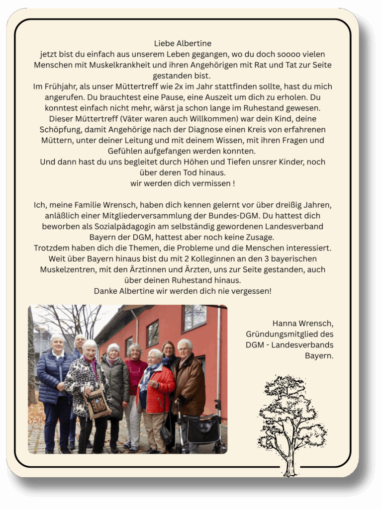 Liebe Albertine
jetzt bist du einfach aus unserem Leben gegangen, wo du doch soooo vielen Menschen mit Muskelkrankheit und ihren Angehörigen mit Rat und Tat zur Seite gestanden bist. 
Im Frühjahr, als unser Müttertreff wie 2x im Jahr stattfinden sollte, hast du mich angerufen. Du brauchtest eine Pause, eine Auszeit um dich zu erholen. Du konntest einfach nicht mehr, wärst ja schon lange im Ruhestand gewesen.
Dieser Müttertreff (Väter waren auch Willkommen) war dein Kind, deine Schöpfung, damit Angehörige nach der Diagnose einen Kreis von erfahrenen Müttern, unter deiner Leitung und mit deinem Wissen, mit ihren Fragen und Gefühlen aufgefangen werden konnten. 
Und dann hast du uns begleitet durch Höhen und Tiefen unsrer Kinder, noch über deren Tod hinaus.
wir werden dich vermissen !

Ich, meine Familie Wrensch, haben dich kennen gelernt vor über dreißig Jahren, anläßlich einer Mitgliederversammlung der Bundes-DGM. Du hattest dich beworben als Sozialpädagogin am selbständig gewordenen Landesverband Bayern der DGM, hattest aber noch keine Zusage. 
Trotzdem haben dich die Themen, die Probleme und die Menschen interessiert. Weit über Bayern hinaus bist du mit 2 Kolleginnen an den 3 bayerischen Muskelzentren, mit den Ärztinnen und Ärzten, uns zur Seite gestanden, auch über deinen Ruhestand hinaus.
Danke Albertine wir werden dich nie vergessen!


Hanna Wrensch,
Gründungsmitglied des
DGM - Landesverbands
Bayern.