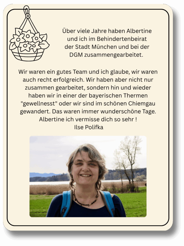 Über viele Jahre haben Albertine und ich im Behindertenbeirat der Stadt München und bei der DGM zusammengearbeitet. Wir waren ein gutes Team und ich glaube, wir waren auch recht erfolgreich. Wir haben aber nicht nur zusammen gearbeitet, sondern hin und wieder haben wir in einer der bayerischen Thermen "gewellnesst"  oder wir sind im schönen Chiemgau gewandert. Das waren immer wunderschöne Tage. Albertine ich vermisse dich so sehr !
Ilse Polifka