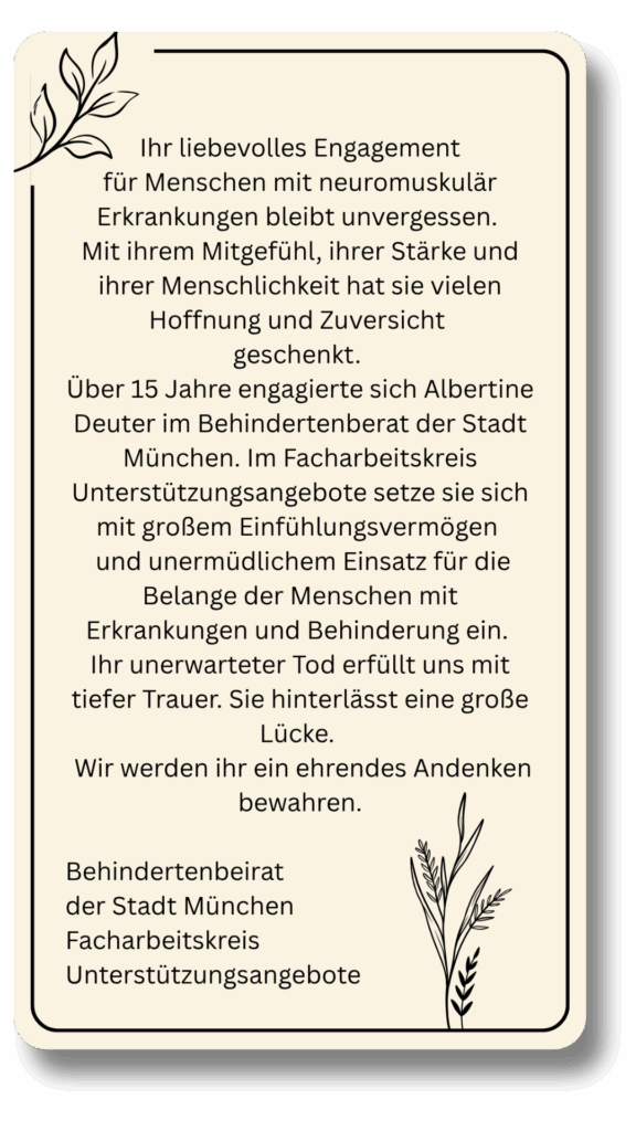 Ihr liebevolles Engagement
für Menschen mit neuromuskulär Erkrankungen bleibt unvergessen. 
Mit ihrem Mitgefühl, ihrer Stärke und ihrer Menschlichkeit hat sie vielen Hoffnung und Zuversicht 
geschenkt. 
Über 15 Jahre engagierte sich Albertine Deuter im Behindertenberat der Stadt München. Im Facharbeitskreis Unterstützungsangebote setze sie sich mit großem Einfühlungsvermögen 
 und unermüdlichem Einsatz für die Belange der Menschen mit Erkrankungen und Behinderung ein. 
Ihr unerwarteter Tod erfüllt uns mit tiefer Trauer. Sie hinterlässt eine große Lücke. 
 Wir werden ihr ein ehrendes Andenken bewahren.

Behindertenbeirat 
der Stadt München
Facharbeitskreis Unterstützungsangebote
