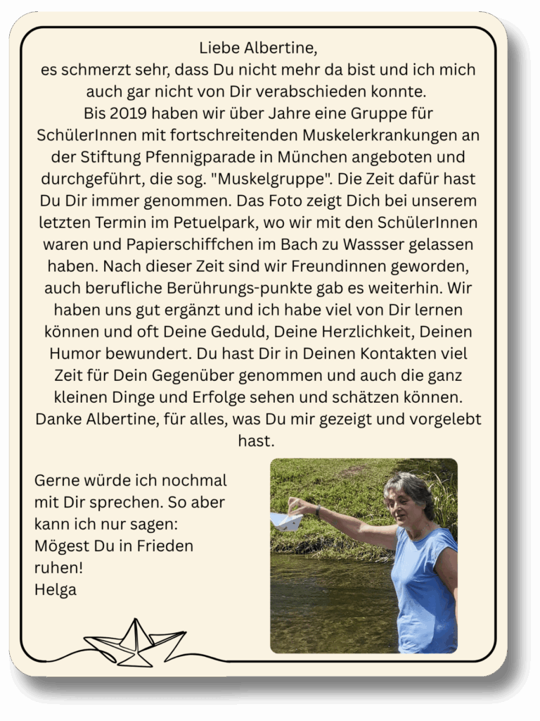 Liebe Albertine, es schmerzt sehr, dass Du nicht mehr da bist und ich mich auch gar nicht von Dir verabschieden konnte. Bis 2019 haben wir über Jahre eine Gruppe für SchülerInnen mit fortschreitenden Muskelerkrankungen an der Stiftung Pfennigparade in München angeboten und durchgeführt, die sog. "Muskelgruppe". Die Zeit dafür hast Du Dir immer genommen. Das Foto zeigt Dich bei unserem letzten Termin im Petuelpark, wo wir mit den SchülerInnen waren und Papierschiffchen im Bach zu Wassser gelassen haben.
Nach dieser Zeit sind wir Freundinnen geworden, auch berufliche Berührungspunkte gab es weiterhin.
Wir haben uns gut ergänzt und ich habe viel von Dir lernen können und oft Deine Geduld, Deine Herzlichkeit, Deinen Humor bewundert. Du hast Dir in Deinen Kontakten viel Zeit für Dein Gegenüber genommen und auch die ganz kleinen Dinge und Erfolge sehen und schätzen können. Danke Albertine, für alles, was Du mir gezeigt und vorgelebt hast.
Gerne würde ich nochmal mit Dir sprechen. So aber kann ich nur sagen: Mögest Du in Frieden ruhen!
Helga